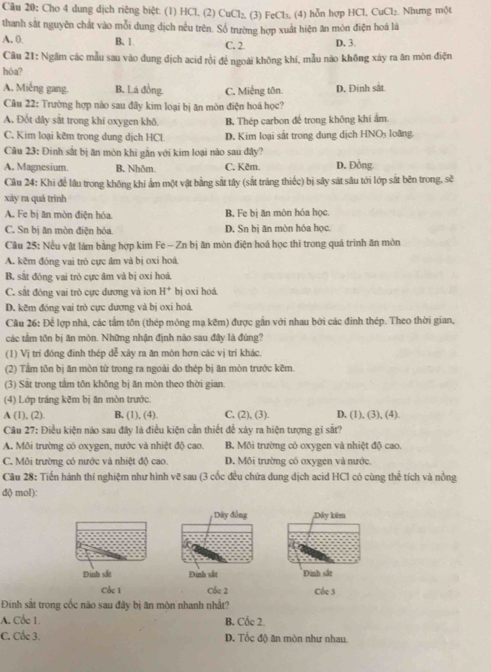 Cho 4 dung dịch riêng biệt: (1) HCl, (2) CuCl_2. (3) FeCl₃, (4) hỗn hợp HCl, CuCl₂. Nhưng một
thanh sắt nguyên chất vào mỗi dung dịch nều trên. Số trường hợp xuất hiện ăn mòn điện hoá là
A. 0 B. 1 C. 2 D. 3.
Câu 21: Ngâm các mẫu sau vào dung dịch acid rồi để ngoài không khí, mẫu nào không xảy ra ăn môn điện
hóa?
A. Miếng gang. B. Lá đồng. C. Miếng tôn. D. Đinh sắt.
Câu 22: Trường hợp nào sau đây kim loại bị ăn mòn điện hoá học?
A. Đốt dây sắt trong khí oxygen khô. B, Thép carbon đế trong không khí ẩm.
C. Kim loại kêm trong dung dịch HCl. D. Kim loại sắt trong dung dịch HNO₃ loãng.
Câu 23: Đinh sắt bị ăn mòn khi gắn với kim loại nào sau đây?
A. Magnesium. B. Nhôm. C. Kẽm. D. Đồng.
Câu 24: Khi để lâu trong không khí ẩm một vật bằng sắt tây (sắt tráng thiếc) bị sây sát sâu tới lớp sắt bên trong, sẽ
xảy ra quá trình
A. Fe bị ăn mòn điện hóa. B. Fe bị ăn mòn hóa học.
C. Sn bị ăn mòn điện hóa. D. Sn bị ăn mòn hóa học.
Câu 25: Nều vật làm bằng hợp kim Fe - Zn bị ăn mòn điện hoá học thì trong quá trình ăn mòn
A. kẽm đóng vai trò cực âm và bị oxi hoá.
B. sắt đóng vai trò cực âm và bị oxi hoá.
C. sắt đóng vai trò cực dương và ion H^+ bị oxi hoá.
D. kẽm đóng vai trò cực dương và bị oxi hoá
Cầu 26: Để lợp nhà, các tấm tôn (thép mỏng mạ kẽm) được gắn với nhau bởi các đinh thép. Theo thời gian,
các tầm tôn bị ăn mòn. Những nhận định nào sau đây là đúng?
(1) Vị trí đóng đinh thép dễ xãy ra ăn mòn hơn các vị trí khác.
(2) Tầm tôn bị ăn mòn từ trong ra ngoài do thép bị ăn mòn trước kẽm.
(3) Sắt trong tâm tôn không bị ăn mòn theo thời gian.
(4) Lớp tráng kẽm bị ăn mòn trước.
A (1), (2). B. (1), (4). C, (2), (3). D. (1), (3), (4).
Câu 27: Điều kiện nào sau đây là điều kiện cần thiết để xảy ra hiện tượng gi sắt?
A. Môi trường có oxygen, nước và nhiệt độ cao. B. Môi trường có oxygen và nhiệt độ cao.
C. Môi trường có nước và nhiệt độ cao. D. Môi trường có oxygen và nước.
Câu 28: Tiến hành thí nghiệm như hình vẽ sau (3 cốc đều chứa dung dịch acid HCI có cùng thể tích và nồng
độ mol):
ây đồng ;Dảy kẽm
Đinh sắt Đinh sắt Đinh sắt
Cốc 1 Cốc 2 Cốc 3
Đình sắt trong cốc nào sau đây bị ăn mòn nhanh nhất?
A. Cốc 1. B. Cốc 2.
C. Cốc 3. D. Tốc độ ăn mòn như nhau.