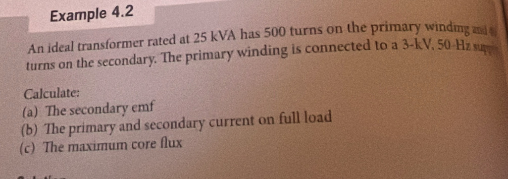 Example 4.2 
An ideal transformer rated at 25 kVA has 500 turns on the primary winding and 
turns on the secondary. The primary winding is connected to a 3-kV, 50-Hz supp 
Calculate: 
(a) The secondary emf 
(b) The primary and secondary current on full load 
(c) The maximum core flux