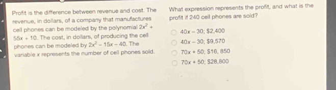 Profit is the difference between revenue and cost. The What expression represents the profit, and what is the
revenue, in dollars, of a company that manufactures profit if 240 cell phones are sold?
cell phones can be modeled by the polynomial 2x^2+
55x+10. The cost, in dollars, of producing the cell 40x-30; $2,400
phones can be modeled by 2x^2-15x-40. The 40x-30; $9,570
variable x represents the number of cell phones sold. 70x+50; $16,850
70x+50; $28,800