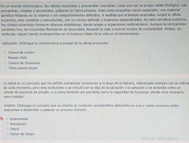 En un mundo microscópico, las células eucariotas y procariotas coexistían, cada una con su propio relato biológico. Las
procariotas, simples y ancestrales, poblaron la Tierra primero. Eran como pequeñas naves espaciales, con material
genético flotando en su interior y sin compartimientos definidos. A medida que el tiempo avanzaba, surgió la célula
eucariota, más compleja y estructurada, con un núcleo definido y organelos especializados. En esta narrativa evolutiva,
las células eucariotas formaron alianzas simbióticas, dando origen a organismos multicelulares. Aunque las procariotas
persisten hoy, las eucariotas florecieron en diversidad, llevando la vida a nuevos niveles de complejidad. Ambas, sin
embargo, siguen siendo protagonistas en el inmenso relato de la vida en el microcosmos.
Aplicación. Distingue la característica principal de la célula procariota.
Carece de núcleo
Poseen ADN
Carece de ribosomas
Tiene pared celular
La salud es un concepto que ha sufrido numerosas variaciones a lo largo de la historia, relacionada siempre con la cultura
de cada momento, pero esta evoluciono y se vinculó con la idea de la salvación y la sanación y se entendía como un
estado de ausencia de pecado. A si como también era percibida como la capacidad de funcionar, siendo esta necesaria
para trabajar.
Análisis. Distingue el concepto que se emplea en cualquier característica detectable en una o varias personas están
expuestas a desarrollar o padecer un proceso mórbido.
Enfermedad
Prevención
Salud
Factor de riesgo
Activar Windows