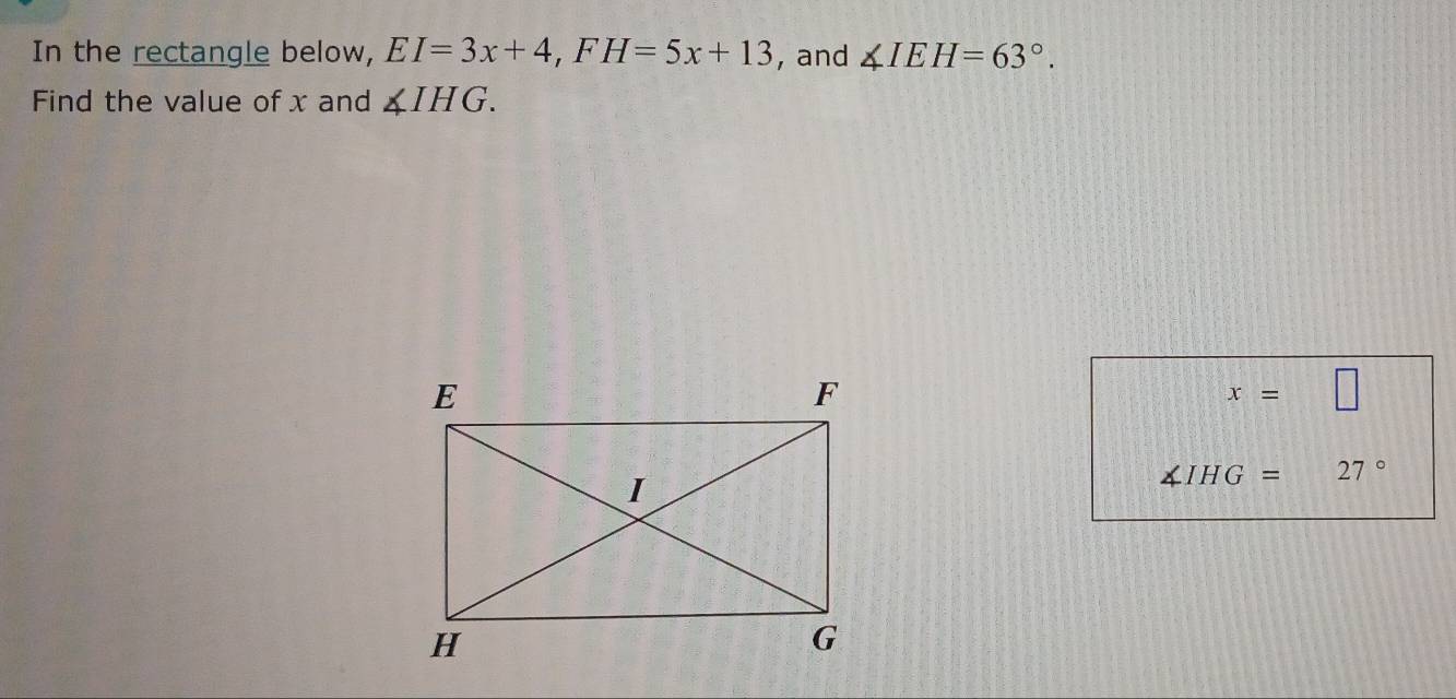 In the rectangle below, EI=3x+4, FH=5x+13 , and ∠ IEH=63°. 
Find the value of x and ∠ IHG.
x= □
∠ IHG= 27°