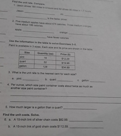 Find the unit rate. Compare. 
_1. Jason drives 180 miles in 4 hours and All drives 90 miles in 1.7 hours
_ 
Jason:_ Ali: 
_ 
_ 
is the faster driver. 
2. Five medium apples have about 475 calories. Three medium cranges 
have about 186 calories. 
_ 
apple: _orange: 
_ 
_ 
have fewer calories 
_Use the information in the table to solve Exercises 3-5. 
Paint is available in 3 sizes. Each size and its price are showin the table. 
_ 
_ 
3. What is the unit rate to the nearest cent for each size? 
a. pint:_ b. quart: _c. gallon:_ 
4. Per ounce, which size paint container costs about twice as much as 
another size paint container? 
_ 
_ 
5. How much larger is a gallon than a quart? 
_ 
Find the unit costs. Solve. 
6. a, A 15-inch link of silver chain costs $82.99. 
_ 
b. A 15-inch link of gold chain costs $112,59._