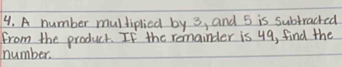 A number multiplied by 3, and 5 is subtracted 
from the product. If the remainder is 49, find the 
number.