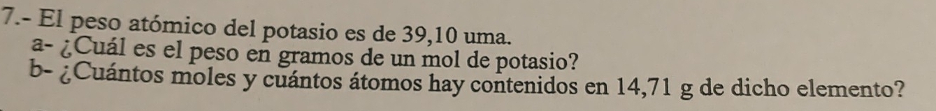 7.- El peso atómico del potasio es de 39,10 uma. 
a- ¿Cuál es el peso en gramos de un mol de potasio? 
b- ¿Cuántos moles y cuántos átomos hay contenidos en 14,71 g de dicho elemento?