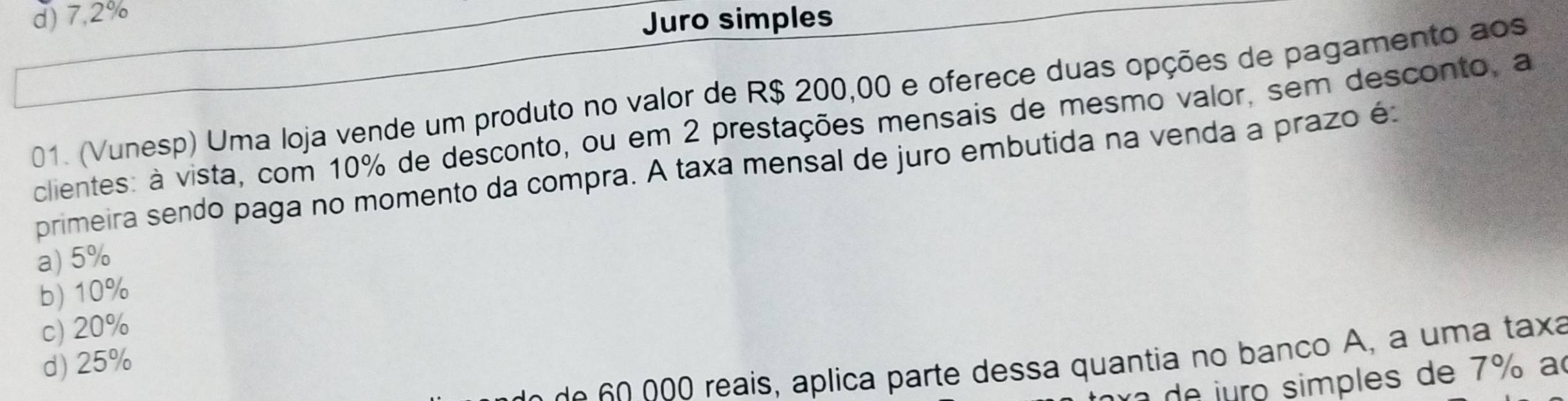 d) 7,2%
Juro simples
01. (Vunesp) Uma loja vende um produto no valor de R$ 200,00 e oferece duas opções de pagamento aos
clientes: à vista, com 10% de desconto, ou em 2 prestações mensais de mesmo valor, sem desconto, a
primeira sendo paga no momento da compra. A taxa mensal de juro embutida na venda a prazo é
a) 5%
b) 10%
c) 20%
00 reais, aplica parte dessa quantia no banco A, a uma taxa
d) 25%
de uro simples de 7% a