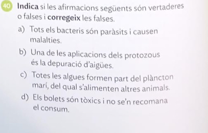 Indica si les afirmacions següents són vertaderes 
o falses i corregeix les falses. 
a) Tots els bacteris són paràsits i causen 
malalties. 
b) Una de les aplicacions dels protozous 
és la depuració d'aigües. 
c) Totes les algues formen part del plàncton 
marí, del qual s'alimenten altres animals. 
d) Els bolets són tòxics i no se’n recomana 
el consum.