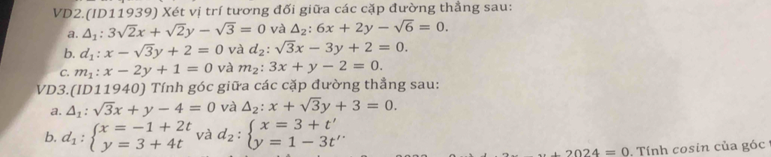 VD2.(ID11939) Xét vị trí tương đối giữa các cặp đường thắng sau: 
a. △ _1:3sqrt(2)x+sqrt(2)y-sqrt(3)=0 và △ _2:6x+2y-sqrt(6)=0. 
b. d_1:x-sqrt(3)y+2=0 và d_2:sqrt(3)x-3y+2=0. 
C. m_1:x-2y+1=0 và m_2:3x+y-2=0. 
VD3.(ID11940) Tính góc giữa các cặp đường thẳng sau: 
a. △ _1:sqrt(3)x+y-4=0 và △ _2:x+sqrt(3)y+3=0. 
b. d_1:beginarrayl x=-1+2t y=3+4tendarray. và d_2:beginarrayl x=3+t' y=1-3t'endarray.
+2024=0. Tính cosin của góc