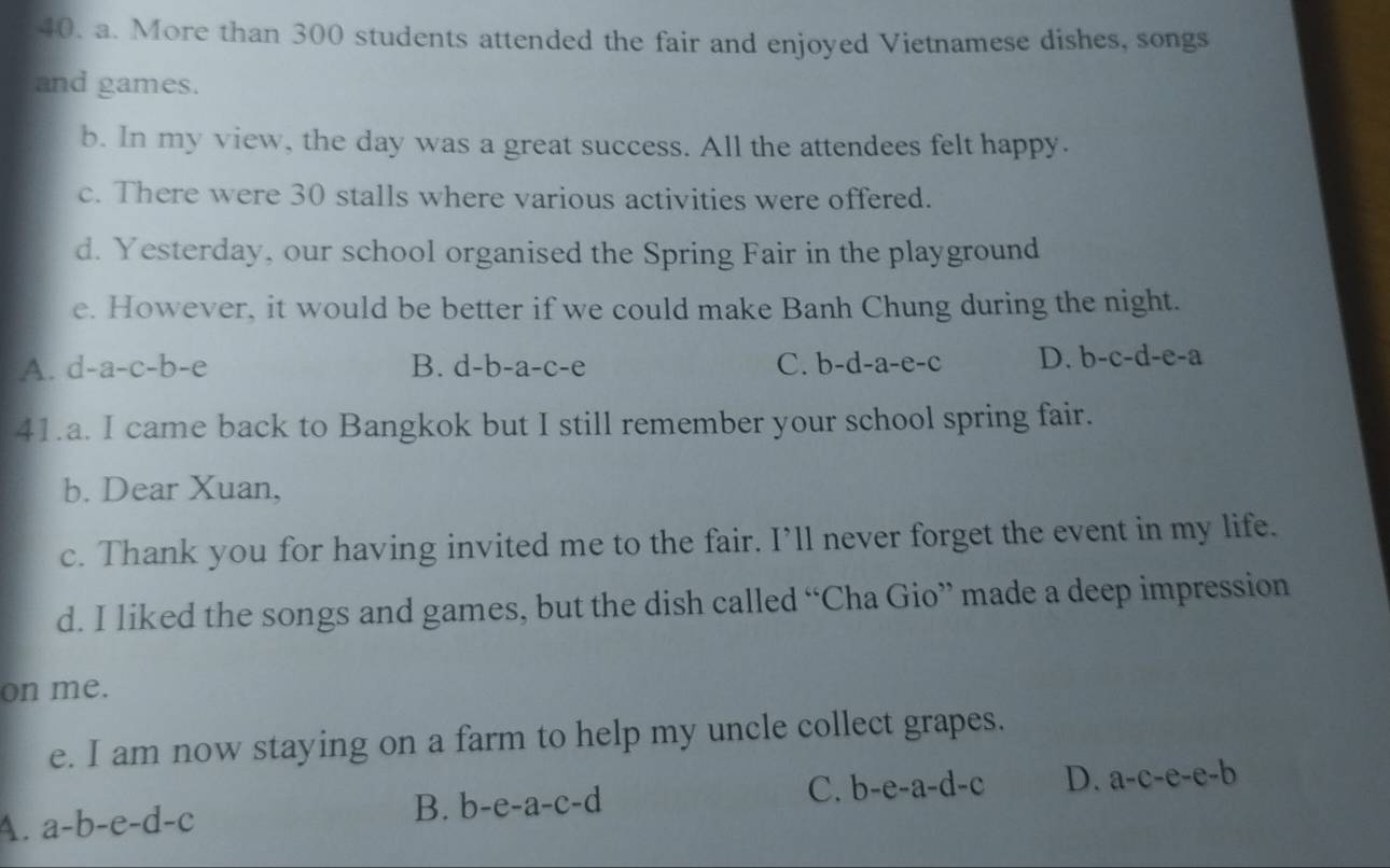 More than 300 students attended the fair and enjoyed Vietnamese dishes, songs
and games.
b. In my view, the day was a great success. All the attendees felt happy.
c. There were 30 stalls where various activities were offered.
d. Yesterday, our school organised the Spring Fair in the playground
e. However, it would be better if we could make Banh Chung during the night.
A. d-a-c-b-e B. d-b-a-c-e C. b-d-a-e-c D. b-c-d-e-a
41.a. I came back to Bangkok but I still remember your school spring fair.
b. Dear Xuan,
c. Thank you for having invited me to the fair. I’ll never forget the event in my life.
d. I liked the songs and games, but the dish called “Cha Gio” made a deep impression
on me.
e. I am now staying on a farm to help my uncle collect grapes.
A. a-b-e-d-c B. b-e-a-c-d C. b-e-a-d-c D. a-c-e-e-b