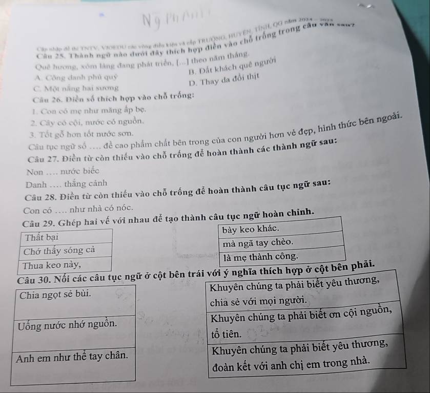 Cần nhận đề thiTNTV, VIOEDU các vòng điễn kiện và cập TRUÔNG, HUYEN, TÍNH, QG năm 2024
Câu 25. Thành ngữ nào dưới đây thích hợp điễn vào chỗ trống trong câu văn sanh
Quê hương, xóm làng đang phát triển, [...] theo năm thắng.
B. Đất khách quê người
A. Công danh phủ quý
D. Thay đa đổi thịt
C. Một nắng hai sương
Câu 26. Diễn số thích hợp vào chỗ trống:
1. Con có mẹ như măng ấp bẹ.
2. Cây có cội, nước có nguồn.
Câu tục ngữ số ... đề cao phẩm chất bên trong của con người hơn vẻ đẹp, hình thức bên ngoài.
3. Tốt gỗ hơn tốt nước sơn.
Câu 27. Điền từ còn thiếu vào chỗ trống để hoàn thành các thành ngữ sau:
Non ….. nước biếc
Danh … thắng cảnh
Câu 28. Điền từ còn thiếu vào chỗ trống để hoàn thành câu tục ngữ sau:
Con có .. như nhà có nóc.
Câu 29. Ghép hai vế với nhau để tạo thànhngữ hoàn chỉnh.



Câu 30. Nối các câu tục ngữ ở cột bên hải.
Chia ngọt sẻ bùi. 
Uống nước nhớ nguồn. 
Anh em như thể tay chân.