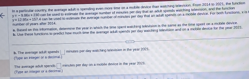 In a particular country, the average adult is spending even more time on a mobile device than watching television. From 2014 to 2021, the function
y=-9.86x+230 can be used to estimate the average number of minutes per day that an adult spends watching television, and the function
y=12.95x+157.4 can be used to estimate the average number of minutes per day that an adult spends on a mobile device. For both functions, x is 
number of years alter 2014. 
a. Based on this information, determine the year in which the time spent watching television is the same as the time spent on a mobile device. 
b. Use these functions to predict how much time the average adult spends per day watching television and on a mobile device for the year 2021. 
b. The average adult spends □ minutes per day watching television in the year 2021. 
(Type an imeger or a decimal 
The average adult spends □ minutes per day on a mobile device in the year 2021. 
(Type an imeger or a decimal.)