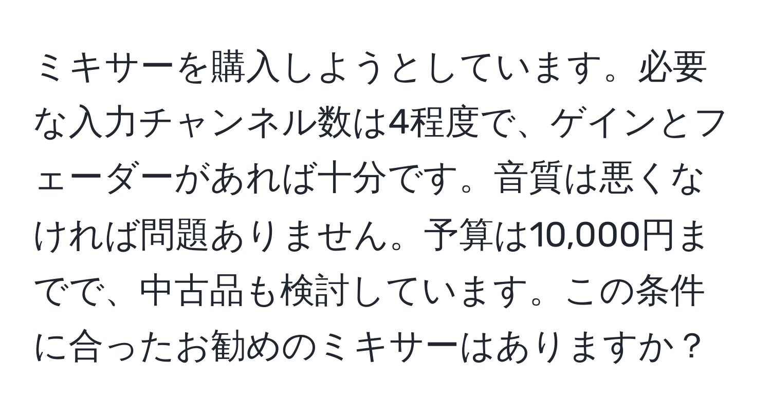 ミキサーを購入しようとしています。必要な入力チャンネル数は4程度で、ゲインとフェーダーがあれば十分です。音質は悪くなければ問題ありません。予算は10,000円までで、中古品も検討しています。この条件に合ったお勧めのミキサーはありますか？