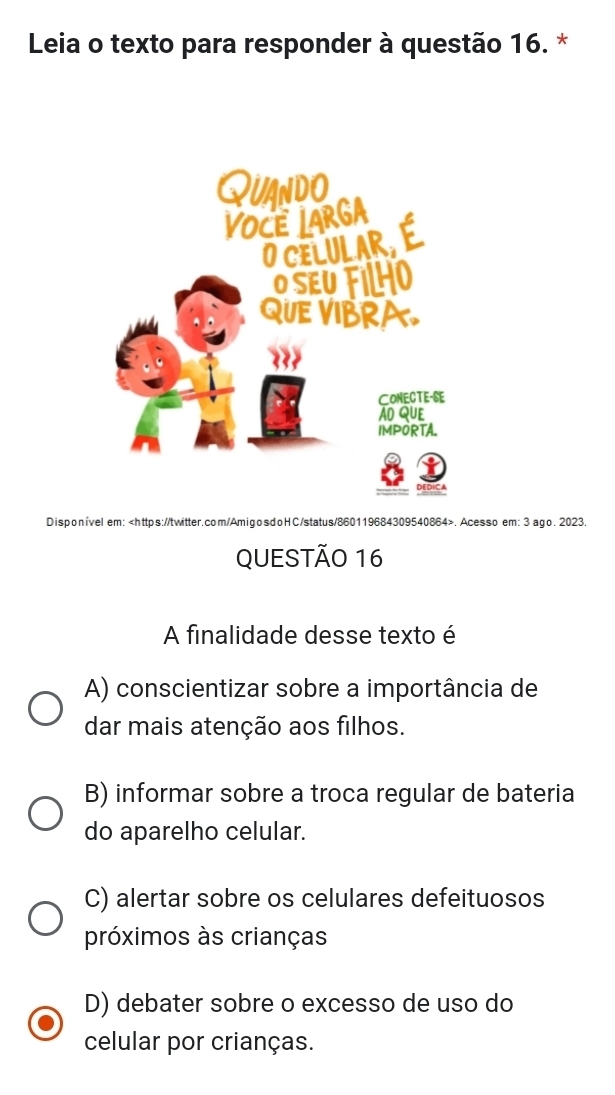 Leia o texto para responder à questão 16. *
Disponível em:.Acesso em: 3 ago. 2023.
QUESTÃO 16
A finalidade desse texto é
A) conscientizar sobre a importância de
dar mais atenção aos filhos.
B) informar sobre a troca regular de bateria
do aparelho celular.
C) alertar sobre os celulares defeituosos
próximos às crianças
D) debater sobre o excesso de uso do
celular por crianças.