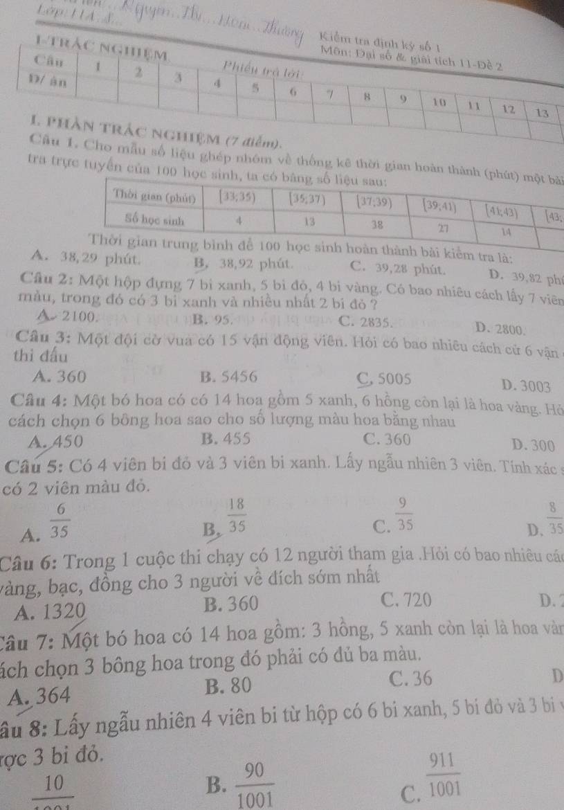 Lập: HA L
số liệu ghép nhóm về thống kê thời gian hoàn thành (i
tra trực tuyển của 100 học
ểm tra là:
A. 38,29 phút B, 38,92 phút. C. 39,28 phút. D. 39,82 ph
Câu 2: Một hộp đựng 7 bi xanh, 5 bi đỏ, 4 bị vàng. Có bao nhiêu cách lấy 7 viên
màu, trong đó có 3 bỉ xanh và nhiều nhất 2 bi đỏ ?
A 2100. B. 95. C. 2835.
D. 2800.
Câu 3: Một đội cờ vua có 15 vận động viên. Hỏi có bao nhiều cách cử 6 vận
thi đấu
A. 360 B. 5456 C.5005 D. 3003
Cầu 4: Một bó hoa có có 14 hoa gồm 5 xanh, 6 hồng còn lại là hoa vàng. Hỏ
cách chọn 6 bông hoa sao cho số lượng màu hoa bằng nhau
A. 450 B. 455 C. 360
D. 300
Câu 5: Có 4 viên bi đỏ và 3 viên bi xanh. Lấy ngẫu nhiên 3 viên. Tính xác ý
có 2 viên màu đỏ.
A.  6/35 
C.  9/35 
B,  18/35   8/35 
D、
Câu 6: Trong 1 cuộc thi chạy có 12 người thạm gia .Hỏi có bao nhiêu các
vàng, bạc, đồng cho 3 người về đích sớm nhất
A. 1320 B. 360
C. 720 D.2
Câu 7: Một bó hoa có 14 hoa gồm: 3 hồng, 5 xanh còn lại là hoa vàn
ách chọn 3 bông hoa trong đó phải có đủ ba màu.
A. 364 B. 80
C. 36 D
ầu 8: Lấy ngẫu nhiên 4 viên bi từ hộp có 6 bi xanh, 5 bi đỏ và 3 bị v
ợc 3 bi đỏ.
frac 10
B.  90/1001 
C.  911/1001 