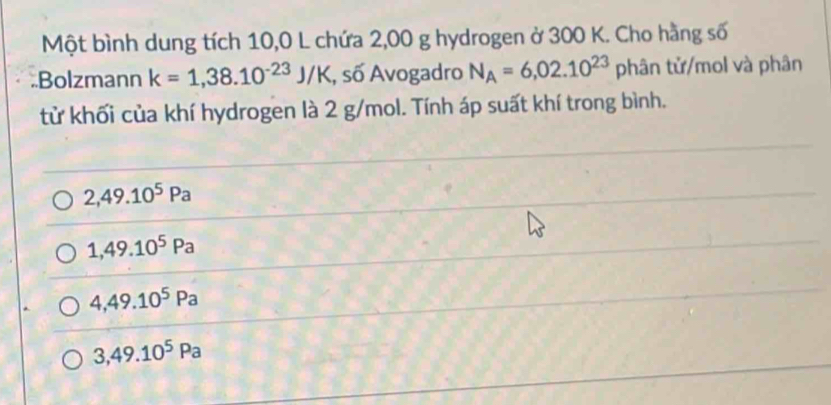 Một bình dung tích 10,0 L chứa 2,00 g hydrogen ở 300 K. Cho hằng số
Bolzmann k=1,38.10^(-23)J/K , số Avogadro N_A=6,02.10^(23) phân tử/mol và phân
tử khối của khí hydrogen là 2 g/mol. Tính áp suất khí trong bình.
2,49.10^5Pa
1,49.10^5Pa
4,49.10^5Pa
3,49.10^5Pa