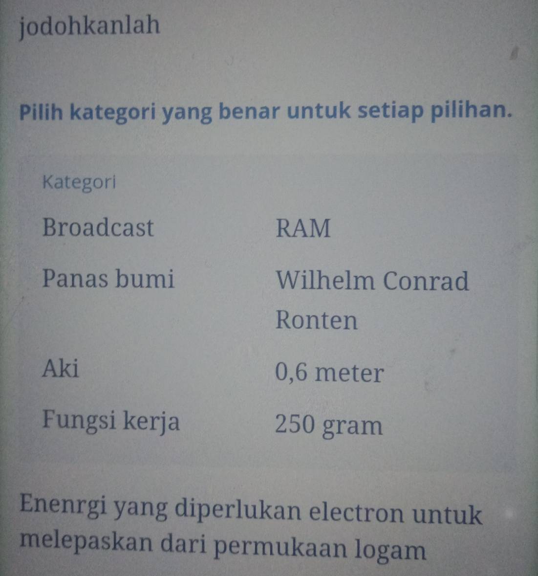 jodohkanlah 
Pilih kategori yang benar untuk setiap pilihan. 
Kategori 
Broadcast RAM 
Panas bumi Wilhelm Conrad 
Ronten 
Aki 0,6 meter
Fungsi kerja 250 gram
Enenrgi yang diperlukan electron untuk 
melepaskan dari permukaan logam