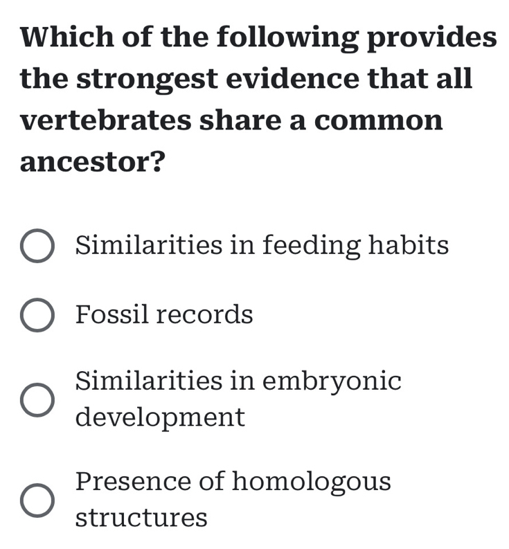 Which of the following provides
the strongest evidence that all
vertebrates share a common
ancestor?
Similarities in feeding habits
Fossil records
Similarities in embryonic
development
Presence of homologous
structures