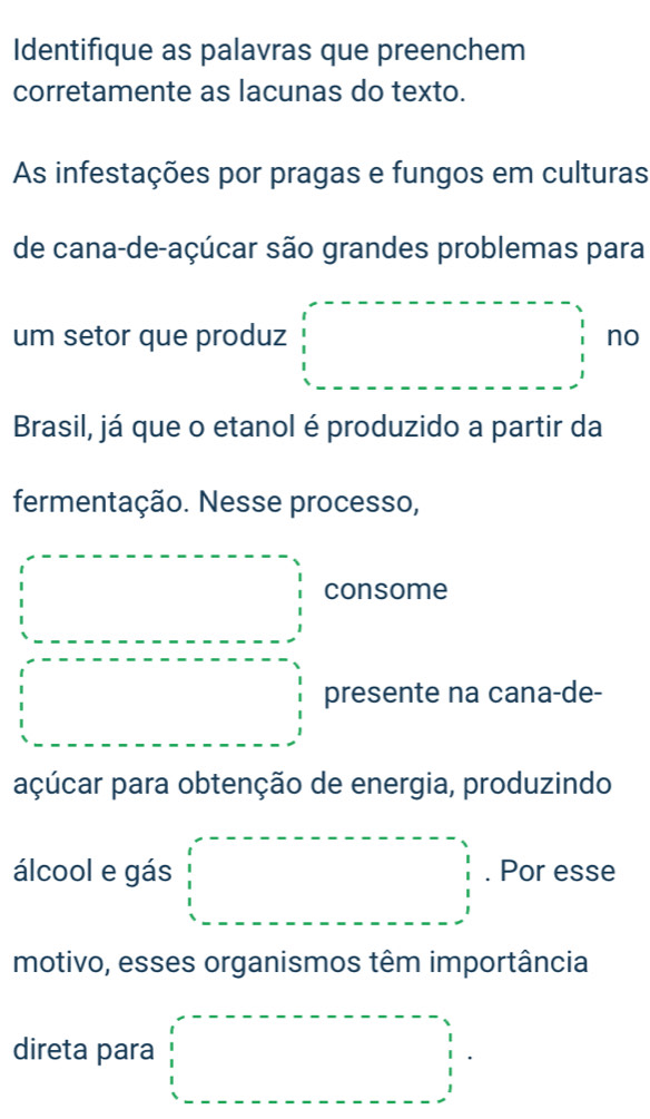 Identifique as palavras que preenchem 
corretamente as lacunas do texto. 
As infestações por pragas e fungos em culturas 
de cana-de-açúcar são grandes problemas para 
um setor que produz no 
Brasil, já que o etanol é produzido a partir da 
fermentação. Nesse processo, 
□  □ □  consome 
presente na cana-de- 
açúcar para obtenção de energia, produzindo 
álcool e gás □  □  □  □  . Por esse 
motivo, esses organismos têm importância 
direta para □  □ 