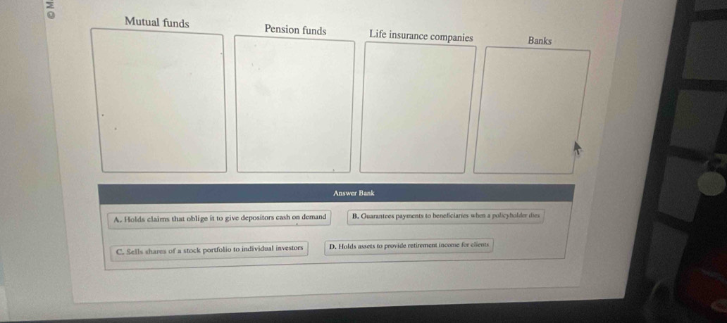 Mutual funds Pension funds Life insurance companies Banks
Answer Bank
A. Holds claims that oblige it to give depositors cash on demand B. Guarantees payments to beneficiaries when a policyholder dies
C. Sells shares of a stock portfolio to individual investors D. Holds assets to provide retirement income for elients