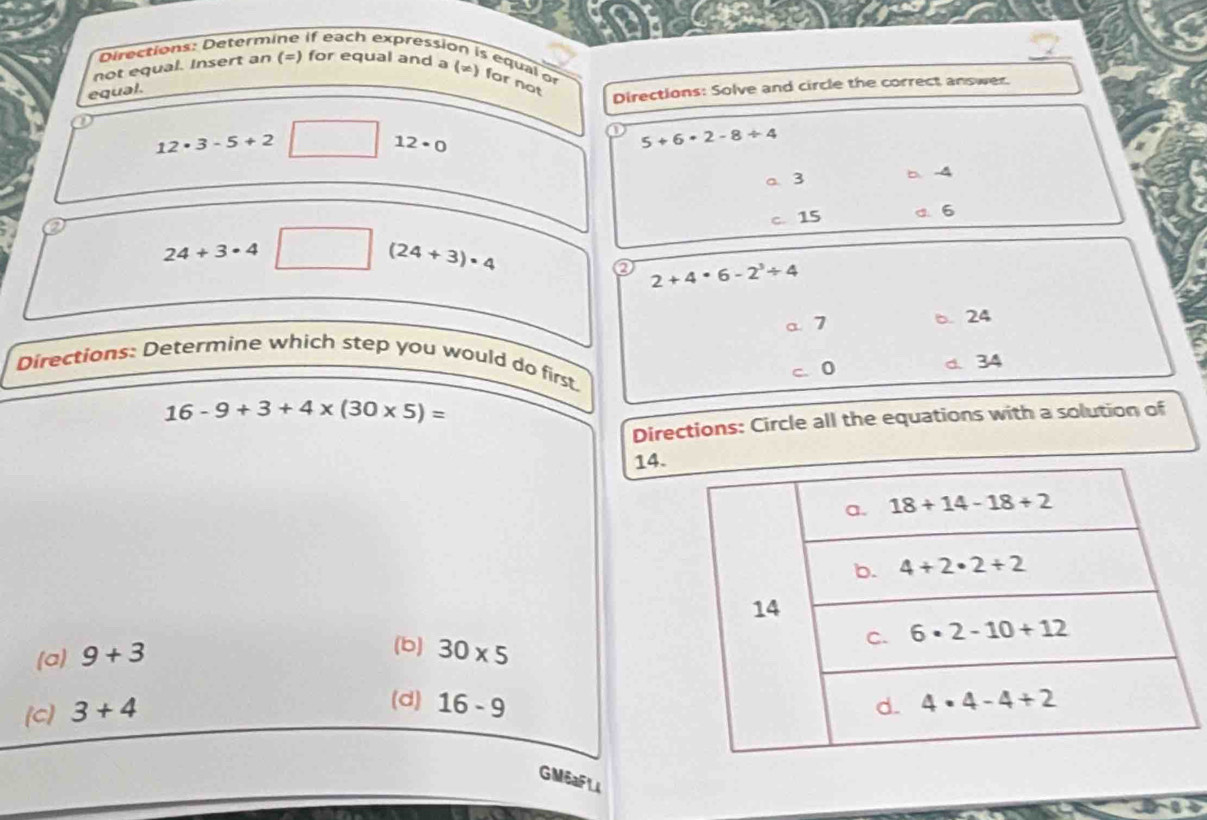 Directions: Determine if each expression is equal or
not equal. Insert an (=) for equal and a (≠) for not
equal.
Directions: Solve and circle the correct answer.
12· 3-5+2
12· 0
5+6· 2-8/ 4
a 3 b.-4
24+3· 4 c. 15 d. 6
(24+3)· 4
2+4· 6-2^3/ 4
a 7 6. 24
Directions: Determine which step you would do first
c 0 d 34
16-9+3+4* (30* 5)=
Directions: Circle all the equations with a solution of
14.
(b)
(a) 9+3 30* 5
[C] 3+4
(d) 16-9
GM6aFL4