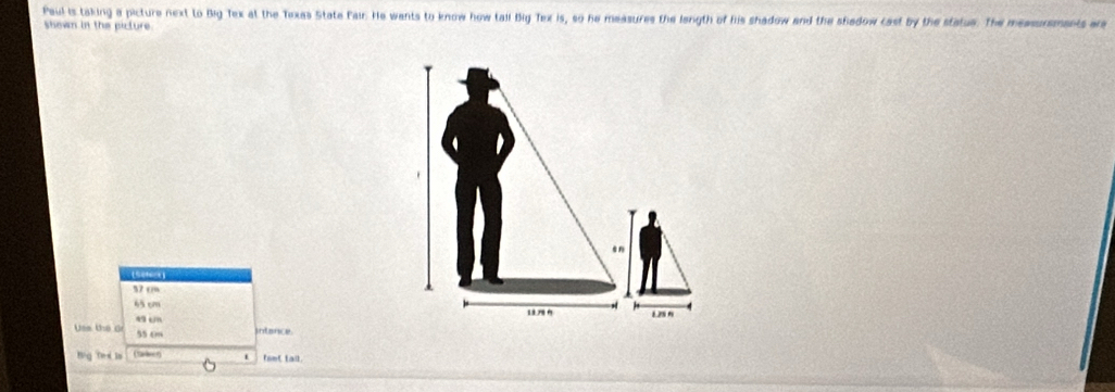 Paul is taking a picture next to Big Tex at the Texas State Fair. He wants to know how tail Big Tex is, so he measures the length of his shadow and the shadow cast by the statue. The measurments are
shown in the picture.
.n
57 cm
63 cm
Uss the G 4 un
L28 N
55 0 intance.
Big Ted is (taer) fomC Lail.