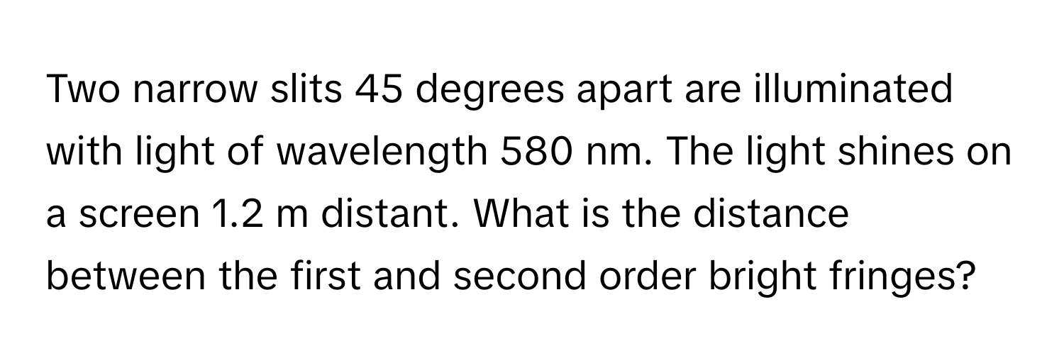 Two narrow slits 45 degrees apart are illuminated with light of wavelength 580 nm. The light shines on a screen 1.2 m distant. What is the distance between the first and second order bright fringes?