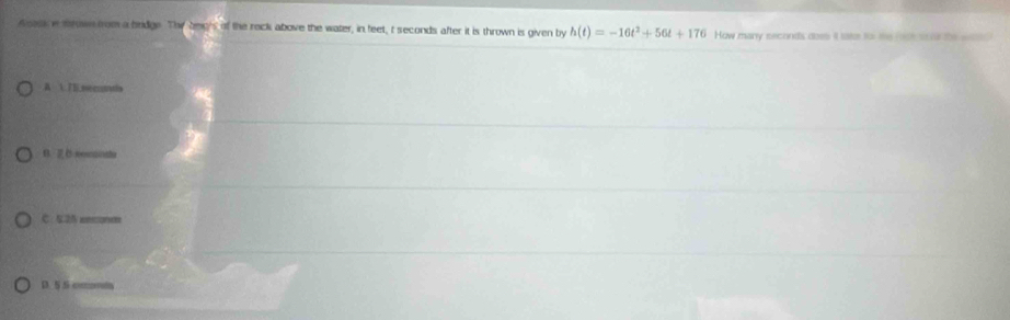 ask w mw nom a brdge. The bec's of the reck above the water, in feet, t seconds after it is thrown is given by h(t)=-16t^2+56t+176 How manry seconds does it lake for the root soid the witto
A 1. T5.seconds
B. C nomantta
C. 5.25 eesonm
D. 5 S commta