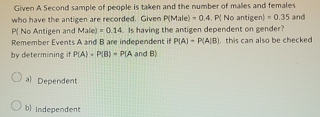 Given A Second sample of people is taken and the number of males and females
who have the antigen are recorded. Given P(Male)=0.4 P(Noantigen)=0.35 and
P( No Antigen and Male)=0.14 Is having the antigen dependent on gender?
Remember Events A and B are independent if P(A)=P(A|B). this can also be checked
by determining if P(A)* P(B)=P(A and B)
a) Dependent
b) Independent