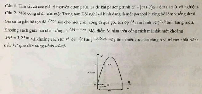 Tìm tất cả các giá trị nguyên dương của m đề bắt phương trình x^2-(m+2)x+8m+1≤ 0 vô nghiệm. 
Câu 2. Một cổng chào của một Trung tâm Hội nghị có hình dạng là một parabol hướng bề lõm xuống dưới. 
Giả sử ta gắn hệ tọa độ Ox sao cho một chân cổng đi qua gốc tọa độ O như hình vẽ (XYtính bằng mét). 
Khoảng cách giữa hai chân cổng là OA=4m. Một điểm M nằm trên cổng cách mặt đất một khoảng
MH=5,25m và khoảng cách từ H đến O bằng 1,05m. Hãy tính chiều cao của cổng ở vị trí cao nhất (làm 
tròn kết quả đến hàng phần trăm).