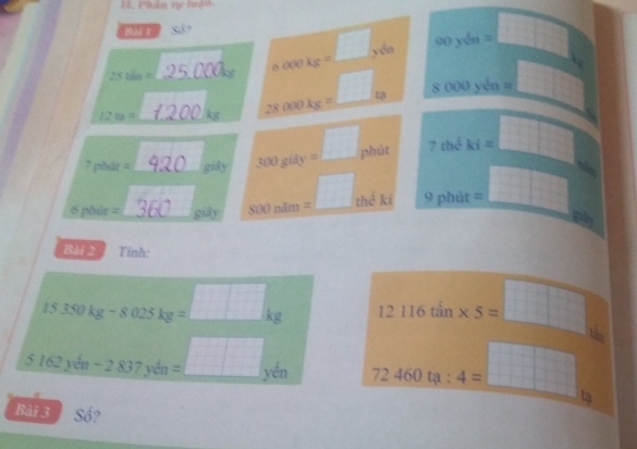 Phân tự luận.
Sá?
□
25tin= _
sigma oookg= _ yén 90y6a=□
1 xy^4
12n=
28000kg= _ω 8000ysqrt(n)=  1/2 
1:1
7phile= _ mwidehat y 300gidy= _ phút 7theki= □
pbdr= _ _gily yk)nit 12 = _ + 3/4  C ki 9pbit=□
b
ph
Bài 2 Tính:
15.350kg-8025kg=□ kg 12116tan * 5=□
5.162ycm-2.837ydn=□ yen 72460ta:4= =□ tạ
Bài 3 Số?