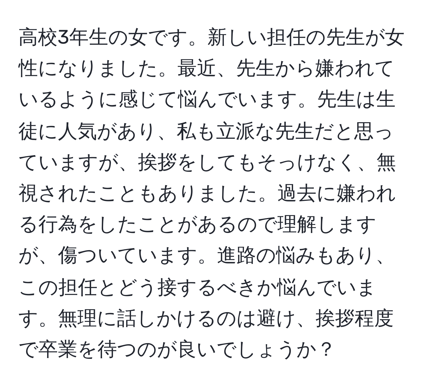 高校3年生の女です。新しい担任の先生が女性になりました。最近、先生から嫌われているように感じて悩んでいます。先生は生徒に人気があり、私も立派な先生だと思っていますが、挨拶をしてもそっけなく、無視されたこともありました。過去に嫌われる行為をしたことがあるので理解しますが、傷ついています。進路の悩みもあり、この担任とどう接するべきか悩んでいます。無理に話しかけるのは避け、挨拶程度で卒業を待つのが良いでしょうか？