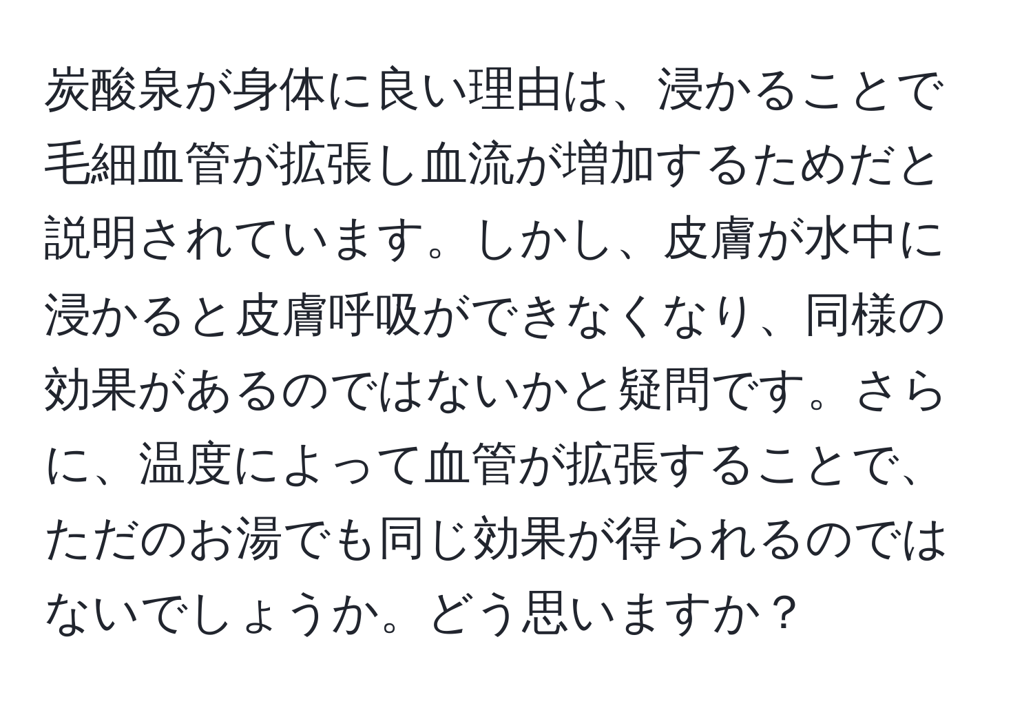 炭酸泉が身体に良い理由は、浸かることで毛細血管が拡張し血流が増加するためだと説明されています。しかし、皮膚が水中に浸かると皮膚呼吸ができなくなり、同様の効果があるのではないかと疑問です。さらに、温度によって血管が拡張することで、ただのお湯でも同じ効果が得られるのではないでしょうか。どう思いますか？