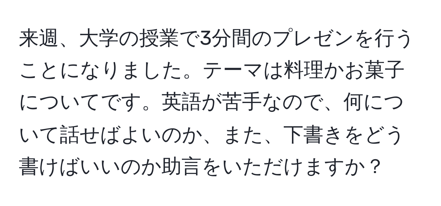 来週、大学の授業で3分間のプレゼンを行うことになりました。テーマは料理かお菓子についてです。英語が苦手なので、何について話せばよいのか、また、下書きをどう書けばいいのか助言をいただけますか？