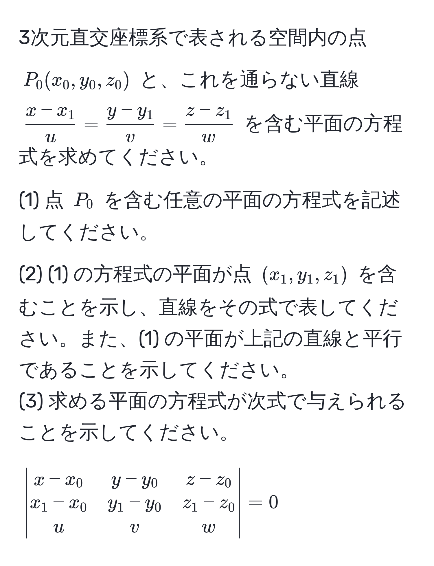 3次元直交座標系で表される空間内の点 $P_0(x_0, y_0, z_0)$ と、これを通らない直線 $ (x-x_1)/u  =  (y-y_1)/v  =  (z-z_1)/w $ を含む平面の方程式を求めてください。  
(1) 点 $P_0$ を含む任意の平面の方程式を記述してください。  
(2) (1) の方程式の平面が点 $(x_1, y_1, z_1)$ を含むことを示し、直線をその式で表してください。また、(1) の平面が上記の直線と平行であることを示してください。  
(3) 求める平面の方程式が次式で与えられることを示してください。  
$$
beginvmatrix
x - x_0 & y - y_0 & z - z_0 
x_1 - x_0 & y_1 - y_0 & z_1 - z_0 
u & v & w
endvmatrix = 0
$$