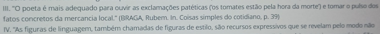 'O poeta é mais adequado para ouvir as exclamações patéticas ('os tomates estão pela hora da morte) e tomar o pulso dos 
fatos concretos da mercancia local.” (BRAGA, Rubem. In. Coisas simples do cotidiano, p. 39) 
IV. 'As figuras de linguagem, também chamadas de figuras de estilo, são recursos expressivos que se revelam pelo modo não