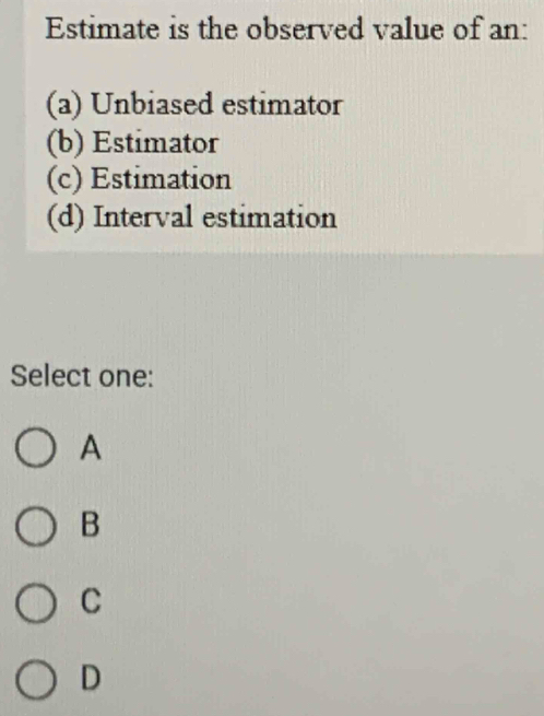 Estimate is the observed value of an:
(a) Unbiased estimator
(b) Estimator
(c) Estimation
(d) Interval estimation
Select one:
A
B
C
D