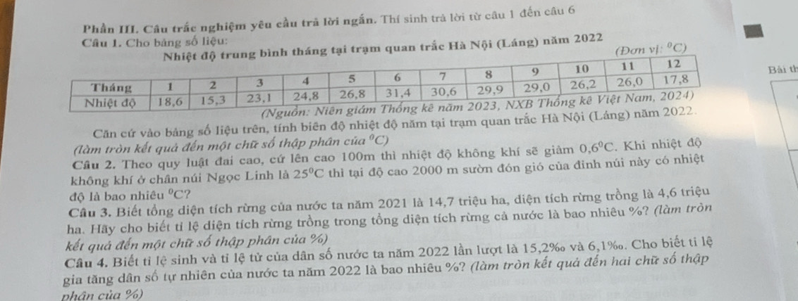 Phần III. Câu trắc nghiệm yêu cầu trả lời ngắn. Thí sinh trả lời từ câu 1 đến câu 6 
Câu 1. Cho bảng số liệu: 
ại trạm quan trắc Hà Nội (Láng) năm 2022 
(Đơn v (^circ C) 
Bài th 
(Nguồn: Niên giám T 
Căn cứ vào bảng số liệu trên, tính biên độ nhiệt độ năm tại trạm quan trắc Hà Nội (Láng) năm 2022. 
(làm tròn kết quả đến một chữ số thập phân của°C)
Cầu 2. Theo quy luật đai cao, cứ lên cao 100m thì nhiệt độ không khí sẽ giảm 0, 6°C. Khi nhiệt độ 
không khí ở chân núi Ngọc Linh là 25°C thì tại độ cao 2000 m sườn đón gió của đỉnh núi này có nhiệt 
độ là bao nhiêu°C ? 
Cầu 3. Biết tổng diện tích rừng của nước ta năm 2021 là 14,7 triệu ha, diện tích rừng trồng là 4,6 triệu 
ha. Hãy cho biết tỉ lệ diện tích rừng trồng trong tổng diện tích rừng cả nước là bao nhiêu %? (làm tròn 
kết quả đến một chữ số thập phân của %) 
Câu 4. Biết tỉ lệ sinh và tỉ lệ tử của dân số nước ta năm 2022 lần lượt là 15, 2‰ và 6,1‰. Cho biết ti lệ 
gia tăng dân số tự nhiên của nước ta năm 2022 là bao nhiêu %? (làm tròn kết quả đến hai chữ số thập 
phân của %)