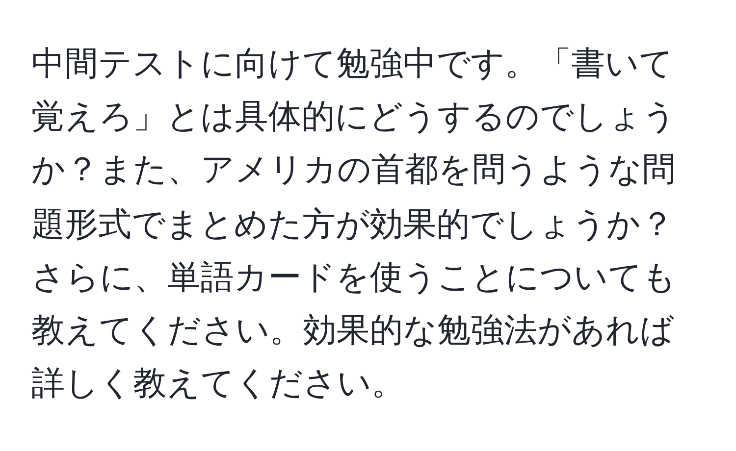 中間テストに向けて勉強中です。「書いて覚えろ」とは具体的にどうするのでしょうか？また、アメリカの首都を問うような問題形式でまとめた方が効果的でしょうか？さらに、単語カードを使うことについても教えてください。効果的な勉強法があれば詳しく教えてください。