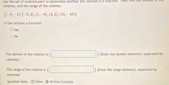 Use the set of ordered pairs to determine whether the relation is a function. Then find the domain of the
relation, and the range of the relation.
 (-9,-1),(-2,3),(1,-8),(4,5),(10,-10)
Is the relation a function?
Yes
No
The domain of the relation is (□  (Enter the domain elements, separated by
commas)
The range of the relation is  □   (Enter the range elements, separated by
commas)
Question Help: Video Written Example