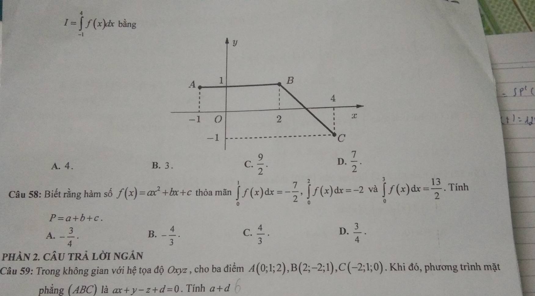 I=∈tlimits _(-1)^4f(x)dxb^(frac 1)3ng
A. 4. B. 3. C.  9/2 .
D.  7/2 . 
Câu 58: Biết rằng hàm số f(x)=ax^2+bx+c thỏa mãn ∈tlimits _0^(1f(x)dx=-frac 7)2, ∈tlimits _0^(2f(x)dx=-2 và ∈tlimits _0^3f(x)dx=frac 13)2. Tính
P=a+b+c.
C.
A. - 3/4 · - 4/3 ·  4/3 ·  3/4 ·
B.
D.
pHÀN 2. CÂU TRẢ LỜI NGẢN
Câu 59: Trong không gian với hệ tọa độ Oxyz , cho ba điểm A(0;1;2), B(2;-2;1), C(-2;1;0). Khi đó, phương trình mặt
phẳng (ABC) là ax+y-z+d=0. Tính a+d