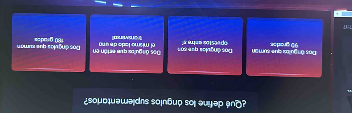 ¿Qué define los ángulos suplementarios?
Dos ángulos que suman Dos ángulos que son Dos ángulos que están en Dos ángulos que suman
90 grados opuestos entre sí el mismo lado de una
transversal 180 grados
7:17