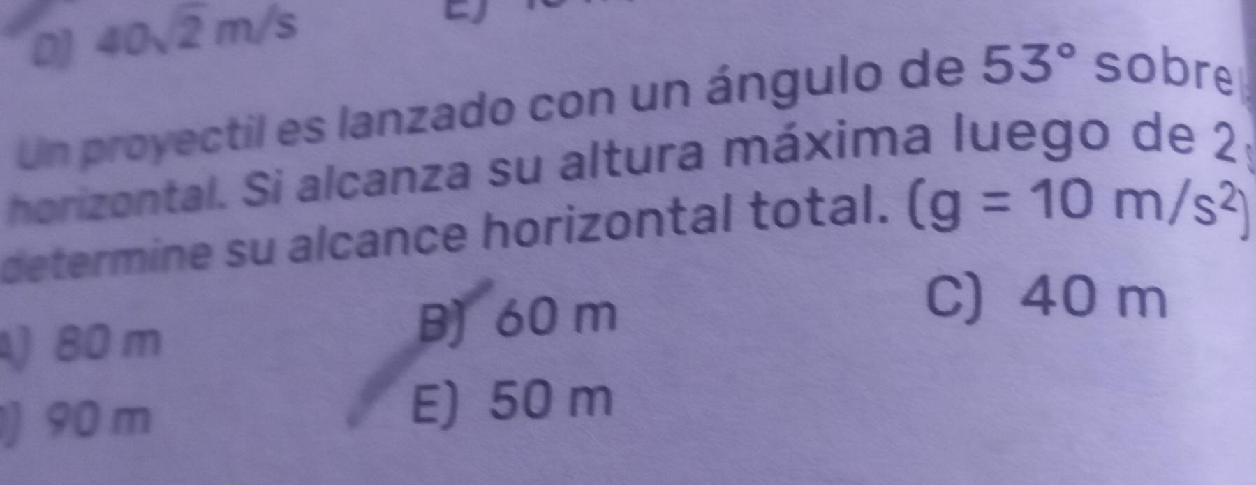 D 40sqrt(2)m/s
Un proyectil es lanzado con un ángulo de 53° sobre
horizontal. Si alcanza su altura máxima luego de 2
determine su alcance horizontal total. (g=10m/s^2)
) 80 m
B) 60 m
C) 40 m
) 90 m E) 50 m