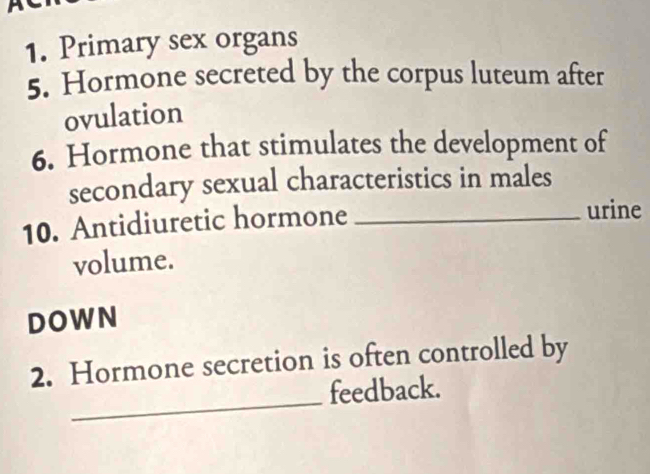 Primary sex organs 
5. Hormone secreted by the corpus luteum after 
ovulation 
6. Hormone that stimulates the development of 
secondary sexual characteristics in males 
10. Antidiuretic hormone_ 
urine 
volume. 
DOWN 
_ 
2. Hormone secretion is often controlled by 
feedback.