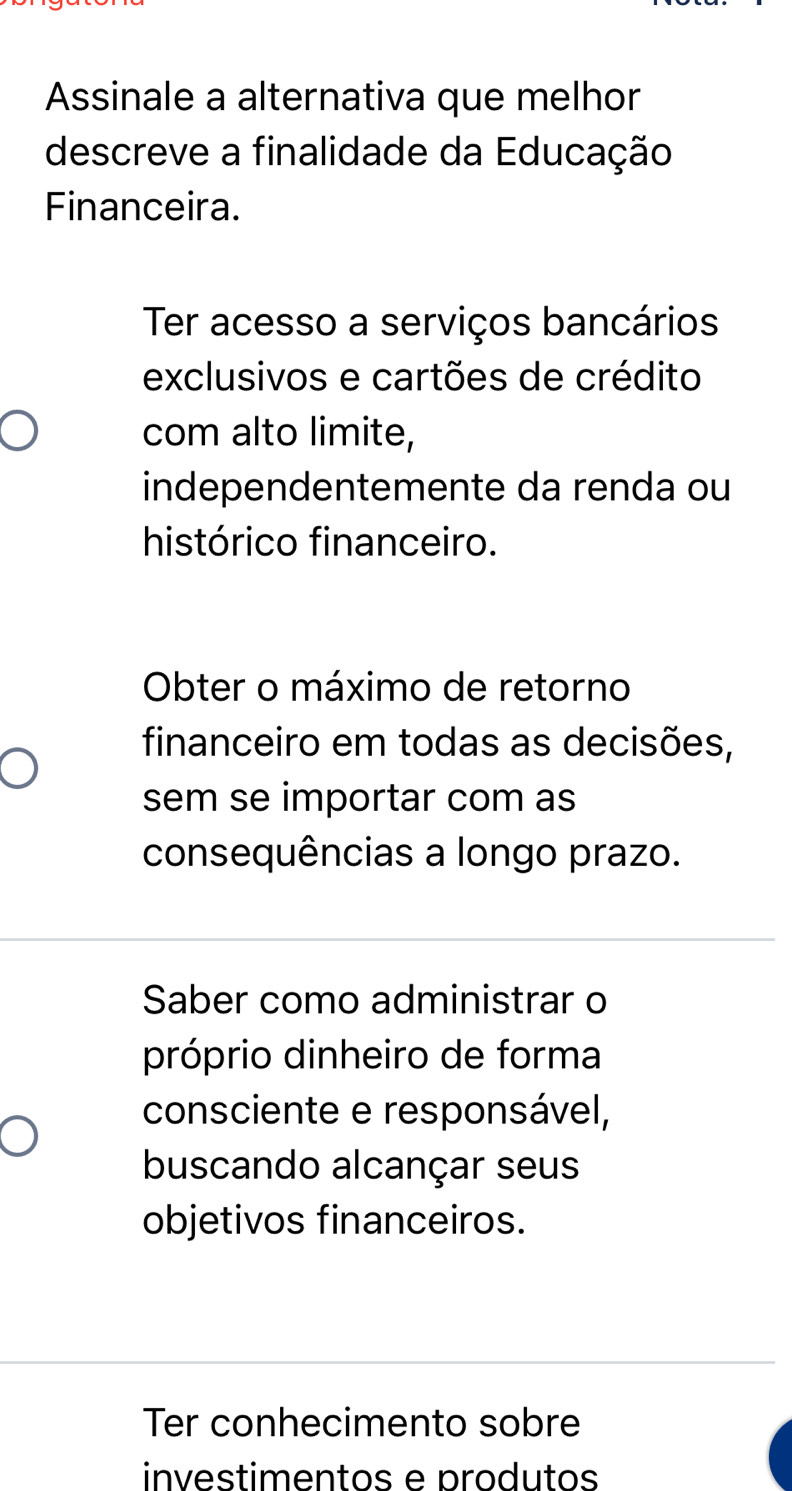 Assinale a alternativa que melhor
descreve a finalidade da Educação
Financeira.
Ter acesso a serviços bancários
exclusivos e cartões de crédito
com alto limite,
independentemente da renda ou
histórico financeiro.
Obter o máximo de retorno
financeiro em todas as decisões,
sem se importar com as
consequências a longo prazo.
Saber como administrar o
próprio dinheiro de forma
consciente e responsável,
buscando alcançar seus
objetivos financeiros.
Ter conhecimento sobre
investimentos e produtos