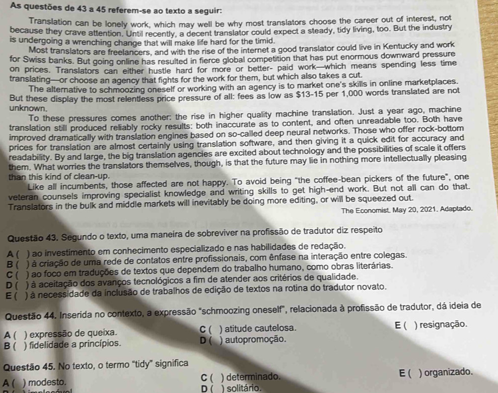 As questões de 43 a 45 referem-se ao texto a seguir:
Translation can be lonely work, which may well be why most translators choose the career out of interest, not
because they crave attention. Until recently, a decent translator could expect a steady, tidy living, too. But the industry
is undergoing a wrenching change that will make life hard for the timid.
Most translators are freelancers, and with the rise of the internet a good translator could live in Kentucky and work
for Swiss banks. But going online has resulted in fierce global competition that has put enormous downward pressure
on prices. Translators can either hustle hard for more or better- paid work—which means spending less time
translating—or choose an agency that fights for the work for them, but which also takes a cut.
The alternative to schmoozing oneself or working with an agency is to market one's skills in online marketplaces.
But these display the most relentless price pressure of all: fees as low as $13-15 per 1,000 words translated are not
unknown.
To these pressures comes another: the rise in higher quality machine translation. Just a year ago, machine
translation still produced reliably rocky results: both inaccurate as to content, and often unreadable too. Both have
improved dramatically with translation engines based on so-called deep neural networks. Those who offer rock-bottom
prices for translation are almost certainly using translation software, and then giving it a quick edit for accuracy and
readability. By and large, the big translation agencies are excited about technology and the possibilities of scale it offers
them. What worries the translators themselves, though, is that the future may lie in nothing more intellectually pleasing
than this kind of clean-up.
Like all incumbents, those affected are not happy. To avoid being “the coffee-bean pickers of the future”, one
veteran counsels improving specialist knowledge and writing skills to get high-end work. But not all can do that.
Translators in the bulk and middle markets will inevitably be doing more editing, or will be squeezed out.
The Economist. May 20, 2021. Adaptado.
Questão 43. Segundo o texto, uma maneira de sobreviver na profissão de tradutor diz respeito
A( ) ao investimento em conhecimento especializado e nas habilidades de redação.
B ( ) à criação de uma rede de contatos entre profissionais, com ênfase na interação entre colegas.
C ( ) ao foco em traduções de textos que dependem do trabalho humano, como obras literárias.
D ( ) à aceitação dos avanços tecnológicos a fim de atender aos critérios de qualidade.
E( ) à necessidade da ínclusão de trabalhos de edição de textos na rotina do tradutor novato.
Questão 44. Inserida no contexto, a expressão "schmoozing oneself”, relacionada à profissão de tradutor, dá ideia de
A ( ) expressão de queixa. C ( ) atitude cautelosa. E( ) resignação.
D 
B ( ) fidelidade a princípios. ) autopromoção.
Questão 45. No texto, o termo “tidy” significa
A ( ) modesto. C ( ) determinado. E( . ) organizado.
D ( ) solitário.