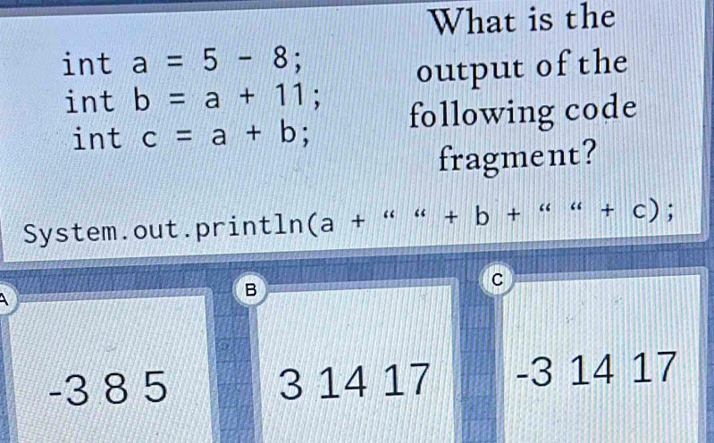 What is the
int a=5-8; 
int b=a+11; output of the
int c=a+b; following code
fragment?
System.out.println (a+“u&+b+''u+cendpmatrix ; 
A
B
C
-3 8 5 3 14 17 -3 14 17