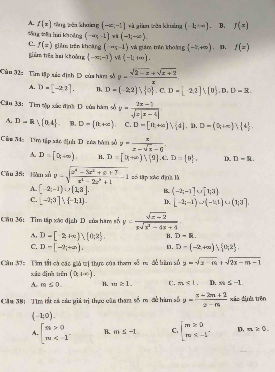 A. f(x) tăng trên khoảng (-∈fty ;-1) và giảm trên khoảng (-1;+∈fty ) B. f(x)
tăng trên hai khoảng (-∈fty ;-1) và (-1;+∈fty ).
C. f(x) giảm trên khoảng (-∈fty ;-1) và giảm trên khoảng (-1;+∈fty ) D. f(x)
giảm trên hai khoảng (-∈fty ;-1) và (-1;+∈fty ).
Câu 32: Tìm tập xác định D của hàm số y= (sqrt(2-x)+sqrt(x+2))/x .
A. D=[-2;2]. B. D=(-2;2)/ 0. C. D=[-2;2]vee  0 .D.D=R.
Câu 33: Tìm tập xác định D của hàm số y= (2x-1)/sqrt(x|x-4|) .
A. D=R| 0;4 . B. D=(0;+∈fty ). C. D=[0;+∈fty )| 4. D. D=(0;+∈fty )| 4 .
Câu 34: Tìm tập xác định D của hàm số y= x/x-sqrt(x)-6 .
A. D=[0;+∈fty ). B. D=[0;+∈fty )| 9 .C. D= 9 . D. D=R.
Câu 35: Hàm số y=sqrt(frac x^4-3x^2+x+7)x^4-2x^2+1-1 có tập xác định là
A. [-2;-1)∪ (1;3].
B. (-2;-1]∪ [1;3).
C. [-2;3]vee  -1;1 .
D. [-2;-1)∪ (-1;1)∪ (1;3].
Câu 36: Tìm tập xác định D của hàm số y= (sqrt(x+2))/xsqrt(x^2-4x+4) .
A. D=[-2;+∈fty )| 0;2 .
B. D=R.
C. D=[-2;+∈fty ). D. D=(-2;+∈fty )| 0;2 .
Câu 37: Tìm tất cả các giá trị thực của tham số m để hàm số y=sqrt(x-m)+sqrt(2x-m-1)
xác định trên (0;+∈fty ).
A. m≤ 0. B. m≥ 1. C. m≤ 1. D. m≤ -1.
Câu 38: Tìm tất cả các giá trị thực của tham số m đề hàm số y= (x+2m+2)/x-m  xác định trên
(-1;0).
A. beginarrayl m>0 m B. m≤ -1. C. beginarrayl m≥ 0 m≤ -1endarray. . D. m≥ 0.