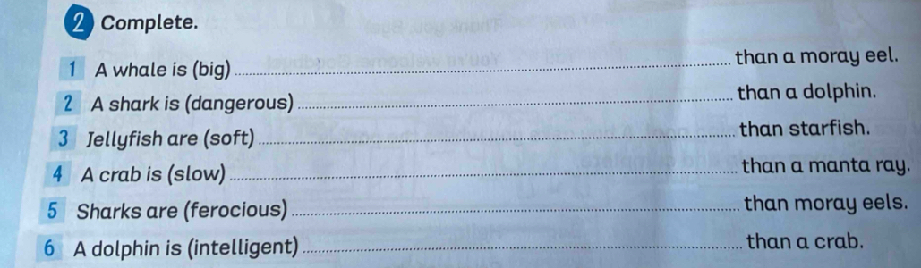 2Complete. 
1 A whale is (big) _than a moray eel. 
2 A shark is (dangerous) _than a dolphin. 
3 Jellyfish are (soft)_ than starfish. 
4 A crab is (slow)_ than a manta ray. 
5 Sharks are (ferocious) _than moray eels. 
6 A dolphin is (intelligent) _than a crab.