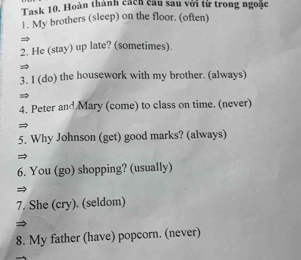 Task 10. Hoàn thành cacn cau sau với từ trong ngoặc 
1. My brothers (sleep) on the floor. (often) 
2. He (stay) up late? (sometimes). 
3. I (do) the housework with my brother. (always) 
4. Peter and Mary (come) to class on time. (never) 
5. Why Johnson (get) good marks? (always) 
6. You (go) shopping? (usually) 
7. She (cry). (seldom) 
8. My father (have) popcorn. (never)