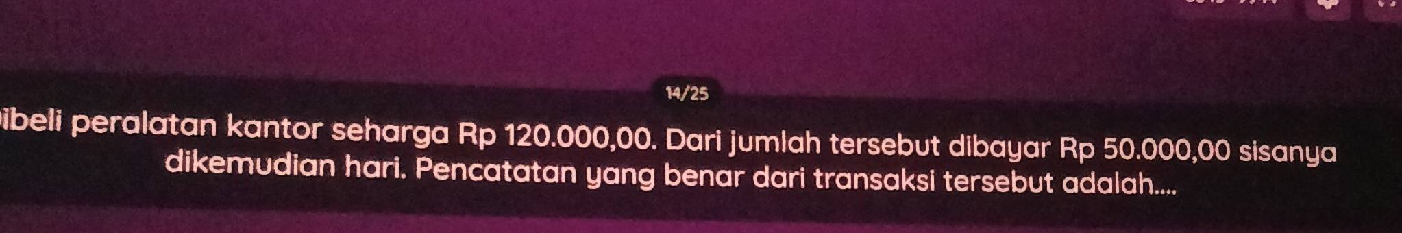 14/25 
Dibeli peralatan kantor seharga Rp 120.000,00. Dari jumlah tersebut dibayar Rp 50.000,00 sisanya 
dikemudian hari. Pencatatan yang benar dari transaksi tersebut adalah....