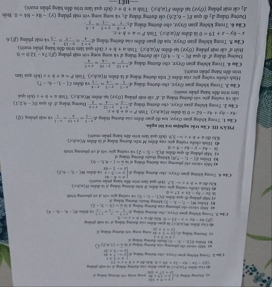 Đuờng thắng d_1beginarrayl x=9+10t y=13+8t z=17+10tendarray. song song với đường tháng đ
đ) Gọi điểm F(a;b;c) ) là giao điểm của đường thắng △ vi ật hảng
(Q)-5x-6y-2x+30=0 Khi đó a+b+c=11
Cầu 2, Trong không gian Oxyz, cho đường thắng đ: beginarrayl x=1+t y=-7+4t z=-5+2tendarray.
a) Một vécto chỉ phương của đường thắng đ là vector u=(1,4,2)
b) Điểm E(2;-3;-3) thuộc đường tháng d
c) Đường thắng △ _1:beginarrayl x=3+t y=1+4t z=1+2tendarray. song song với đường thắng d
d) Gọi điểm M(a;b,c) là giao điểm của đường thắng đ và mặt phẳng
(N) 4x-6y+z-23=0 Kh 4ba+b+c=-3
Câu 3. Trong không gian Oxyz, cho đường thắng △  (x+3)/3 = y/-3 = (z+2)/-2  và điểm B(-4;-6;-4)
a) Một véctơ chi phương của đường thắng 4 là vector u=(3;-3;-2).
b) Điểm M(-7;-3;-5) không thuộc đường thắng A
c) Mặt phẳng đi qua điểm D(1;-1;-5)
là 3x-3y-2z+17=0 và vuống góc với A có phương trình
đ) Hình chiếu vuỡng gốc của điểm B trên đường thắng A là điểm H(a;b;c)
Khi đô a+b+c=-5,7 (kết quả làm tròn đến hàng phần mười).
Câu 4. Trong không gian Oxyz, cho đường thắng d:beginarrayl x=4-4t y=-5-t z=-1-6tendarray. và điểm M(-5;-6;2)
a) Một véctơ chỉ phương của đường thẳng đ là vector u=(-4;1;-6)
b) Điểm E(-1;-7;8) không thuộc đường thắng d
c) Mặt phẳng đi qua điểm B(2;-5;-2) và vuông góc với đ có phương trình
là -4x-y-6z-9=0.
d) Hình chiếu vuông góc của điểm M trên đường thắng d là điểm H(a;b;c).
Khi doa+b+c=-5,9 (kết quả làm tròn đến hàng phần mười).
PHÀN III. Câu trắc nghiệm trả lời ngắn.
Cầu 1. Trong không gian Oxyz, tọa độ giao điểm của đường thẳng △  (x-5)/-2 = (y+13)/6 = (z-1)/1  và mặt phẳng (Q)
:4x-6y+4z-62=0 là điểm H(a;b;c). Tính P=a+b+c.
Cầu 2. Trong không gian Oxyz, cho đường thắng △ : (x-9)/-2 = (y-12)/-4 = (z+6)/3  Đường thẳng △ ' di qua D(-4;2;1)
cắt và vuỡng góc với đường thẳng 4, Δ' cắt mặt phẳng (Oyz) tại điểm M(a;b;c). Tính a+b+c (kết quả
làm tròn đền hàng phần mười).
Cầu 3. Trong không gian Oxyz, cho đường thắng d:  (x-5)/5 = (y-5)/-4 = (z-4)/-1  và điểm C(-1;-6;-7)
Hình chiếu vuông góc của điểm C trên đường thẳng d là điểm H(a;b;c). Tính P=a+b+c (kết quả làm
tròn đến hàng phần mười).
Câu 4. Trong không gian Oxyz, cho đường thẳng -1 l: (x+12)/7 = (y-10)/-6 = (z+5)/4 .
Đường thẳng d' đi qua B(-3;-4;0) cắt đường thắng d và song song với mặt phẳng (β): 7x-32.0=0.
Biết d' cắt mặt phẳng (Oyz) tại điểm N(a;b;c). Tinh a+b+c (kết quả làm tròn đến hàng phần mười).
Câu 5. Trong không gian Oxyz, tọa độ giao điểm của đường thẳng d:  (x+2)/4 = (y-13)/-7 = z/-5  và mặt phẳng (β):6
x-6y-z+19=0 là điểm H(a;b;c). Tính P=a+b+c.
Câu 6. Trong không gian Oxyz, cho đường thẳng △ _1: (x-8)/7 = (y+5)/-1 = (z-9)/5 .
Đường thắng △ _2 đi qua E(-6;2;6) cắt đường thắng △ _1 và song song với mặt phẳng (γ): -8x-84=0. Biết
△ _2 cắt mặt phẳng (Oyz) tại điểm F(a;b;c). Tính a+b+c (kết quả làm tròn đến hàng phần mười).
_==Hết_